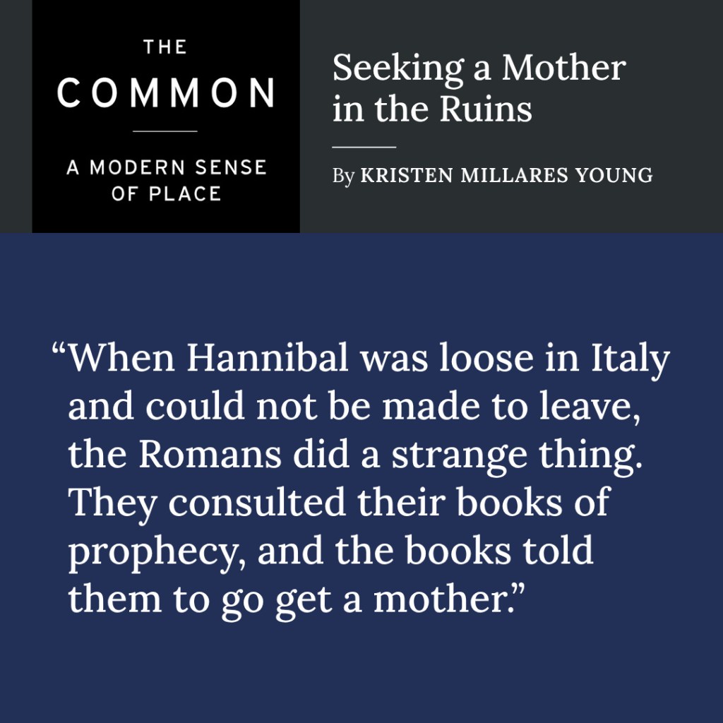 A card from The Common: “Seeking a Mother in the Ruins” by Kristen Millares Young, quoting “When Hannibal was loose in Italy and could not be made to leave, the Romans did a strange thing. They consulted their books of prophecy, and the books told them to go get a mother.”
